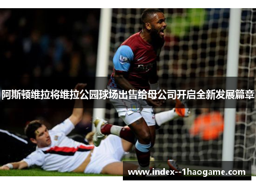 阿斯顿维拉将维拉公园球场出售给母公司开启全新发展篇章