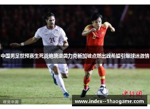 中国男足世预赛生死战绝境逆袭力克新加坡点燃出线希望引爆球迷激情